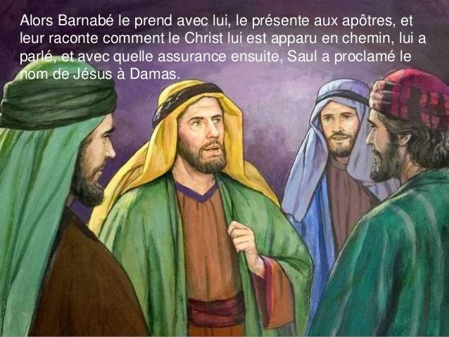 Après Damas où Ananie avait authentifié la sincérité de la conversion de Saul le persécuteur, à Jérusalem, c'est Barnabée qui joue ce rôle avec l'Eglise.